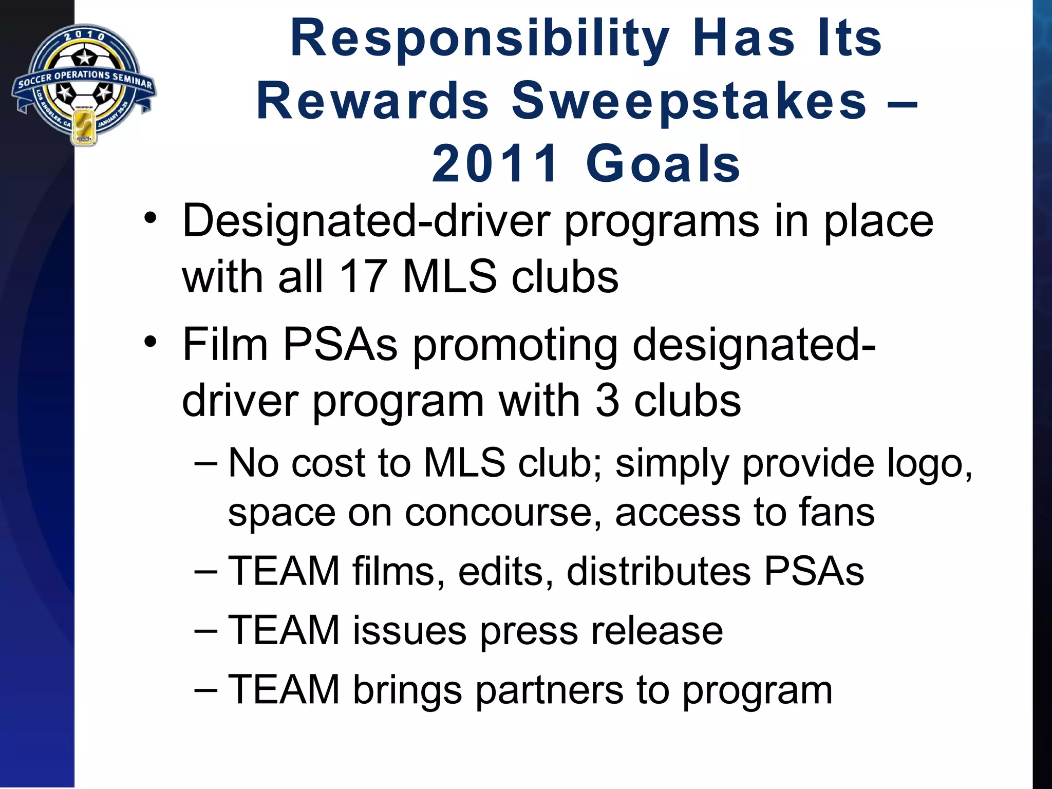 Responsibility Has Its 
Rewards Sweepstakes – 
2011 Goals 
• Designated-driver programs in place 
with all 17 MLS clubs 
• Film PSAs promoting designated-driver 
program with 3 clubs 
– No cost to MLS club; simply provide logo, 
space on concourse, access to fans 
– TEAM films, edits, distributes PSAs 
– TEAM issues press release 
– TEAM brings partners to program 
 