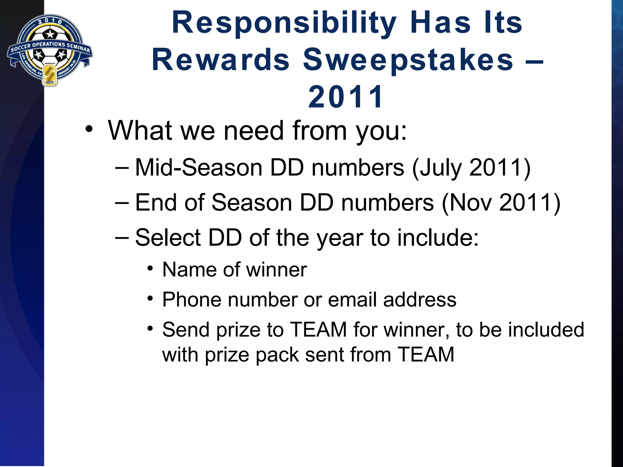 Responsibility Has Its 
Rewards Sweepstakes – 
2011 
• What we need from you: 
– Mid-Season DD numbers (July 2011) 
– End of Season DD numbers (Nov 2011) 
– Select DD of the year to include: 
• Name of winner 
• Phone number or email address 
• Send prize to TEAM for winner, to be included 
with prize pack sent from TEAM 
 