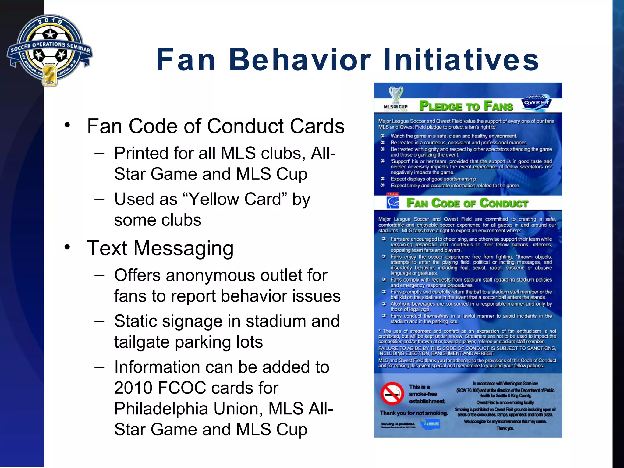 Fan Behavior Initiatives 
• Fan Code of Conduct Cards 
– Printed for all MLS clubs, All- 
Star Game and MLS Cup 
– Used as “Yellow Card” by 
some clubs 
• Text Messaging 
– Offers anonymous outlet for 
fans to report behavior issues 
– Static signage in stadium and 
tailgate parking lots 
– Information can be added to 
2010 FCOC cards for 
Philadelphia Union, MLS All- 
Star Game and MLS Cup 
 