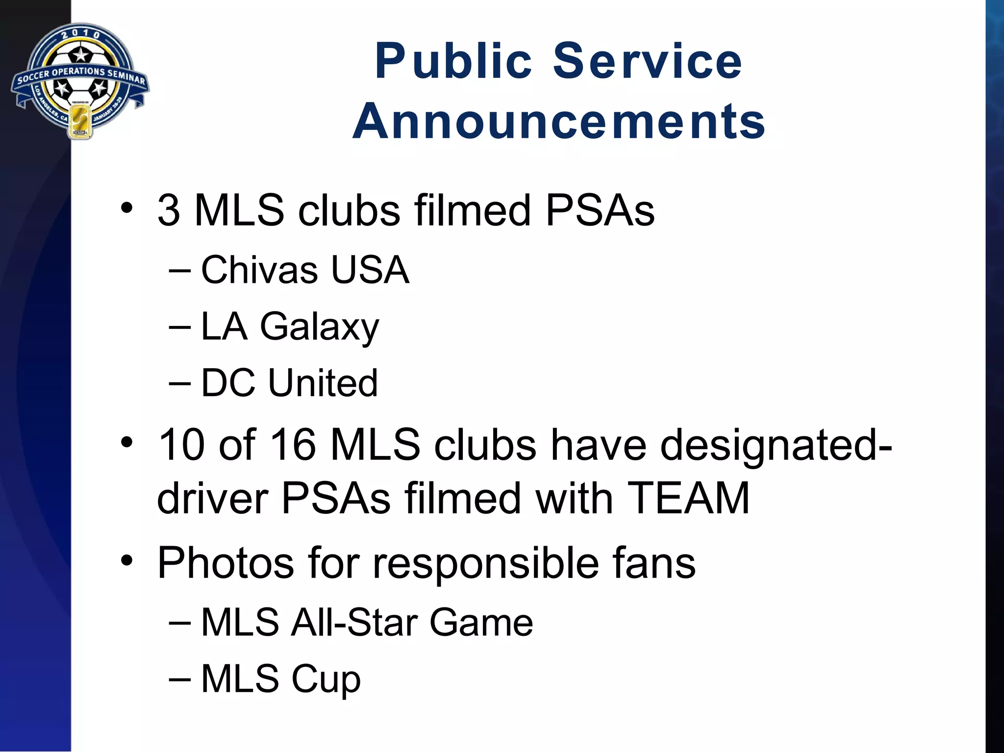 Public Service 
Announcements 
• 3 MLS clubs filmed PSAs 
– Chivas USA 
– LA Galaxy 
– DC United 
• 10 of 16 MLS clubs have designated-driver 
PSAs filmed with TEAM 
• Photos for responsible fans 
– MLS All-Star Game 
– MLS Cup 
 