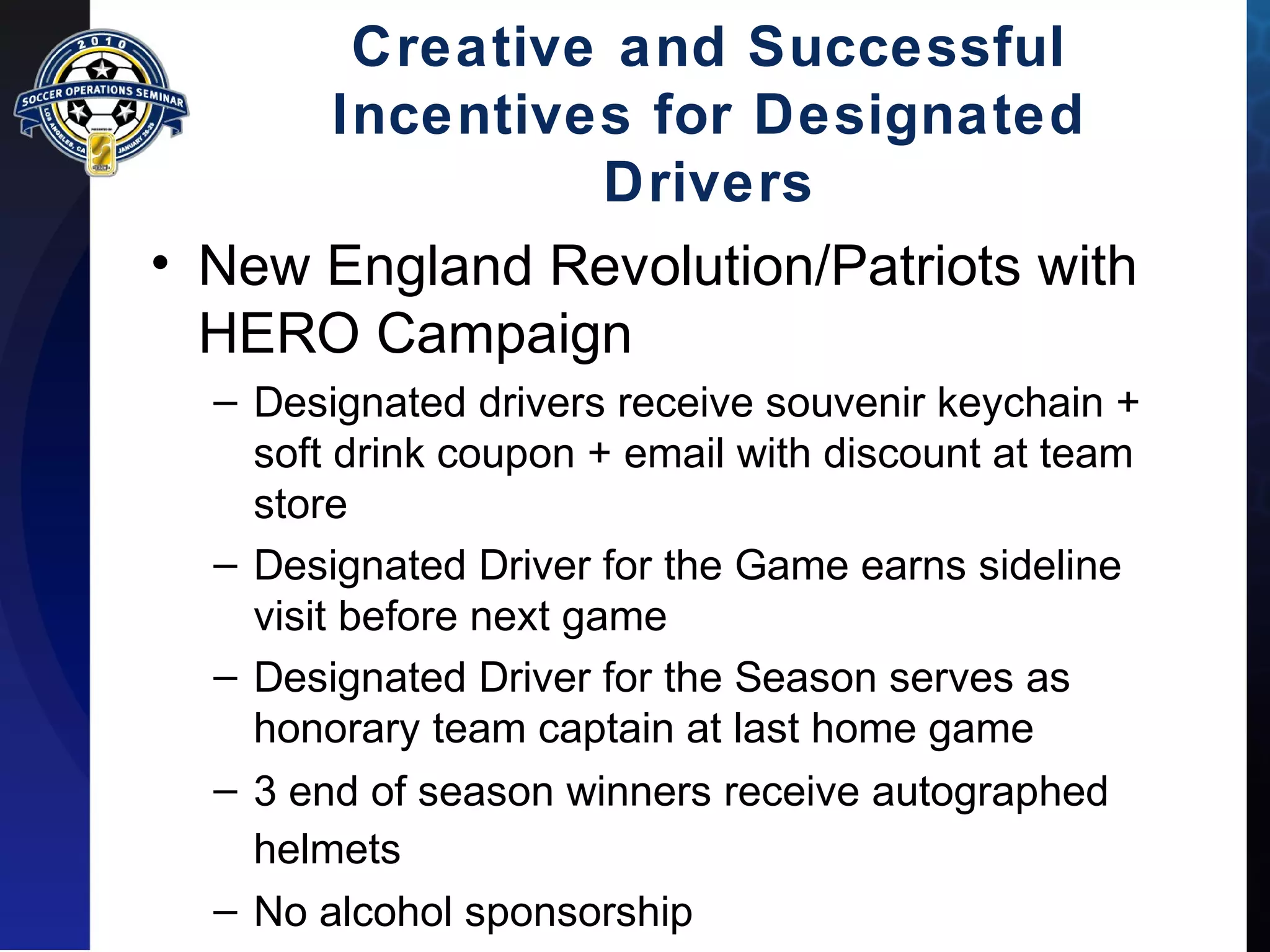 Creative and Successful 
Incentives for Designated 
Drivers 
• New England Revolution/Patriots with 
HERO Campaign 
– Designated drivers receive souvenir keychain + 
soft drink coupon + email with discount at team 
store 
– Designated Driver for the Game earns sideline 
visit before next game 
– Designated Driver for the Season serves as 
honorary team captain at last home game 
– 3 end of season winners receive autographed 
helmets 
– No alcohol sponsorship 
 