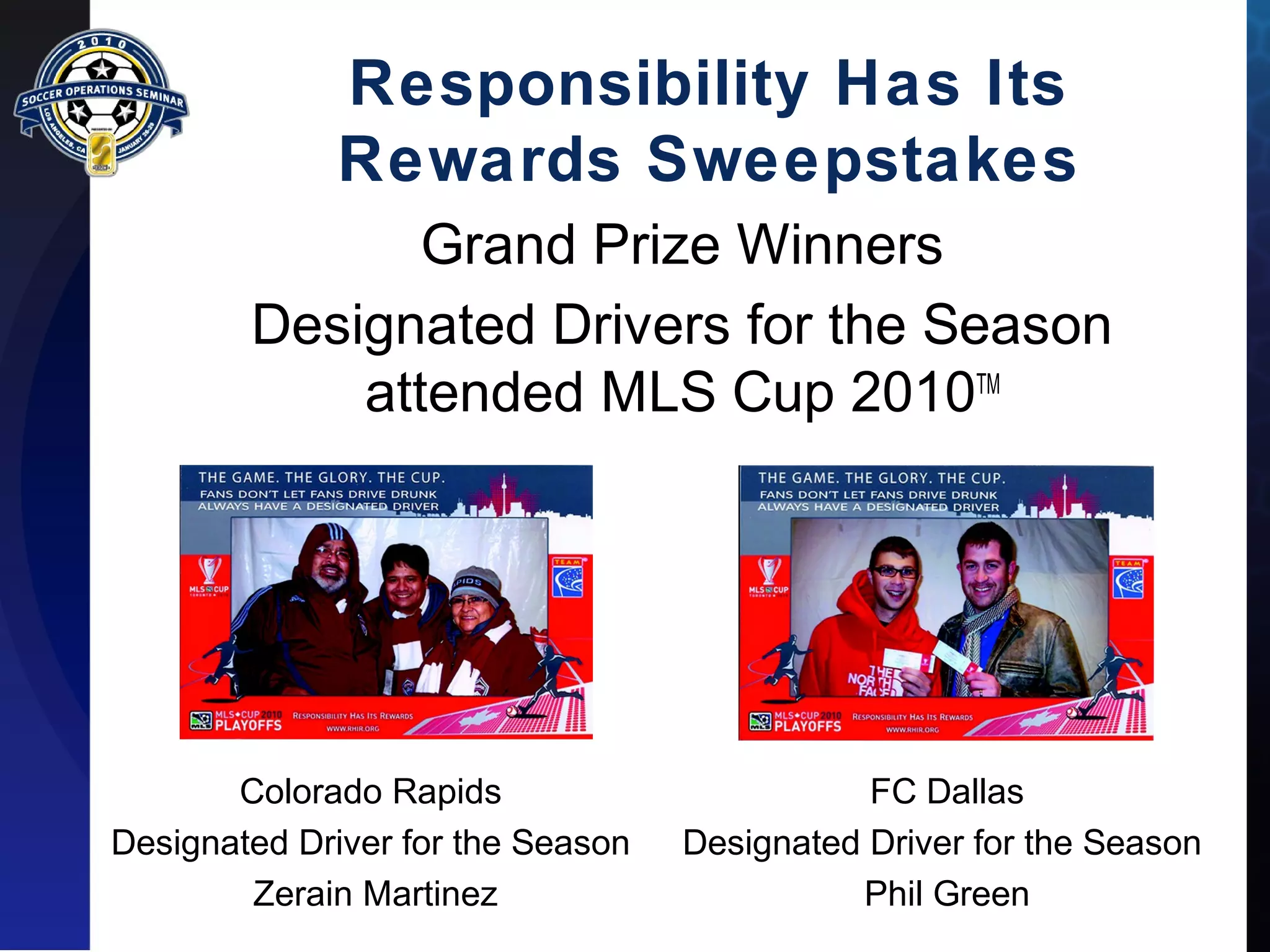 Responsibility Has Its 
Rewards Sweepstakes 
Grand Prize Winners 
Designated Drivers for the Season 
attended MLS Cup 2010TM 
Colorado Rapids 
Designated Driver for the Season 
Zerain Martinez 
FC Dallas 
Designated Driver for the Season 
Phil Green 
 