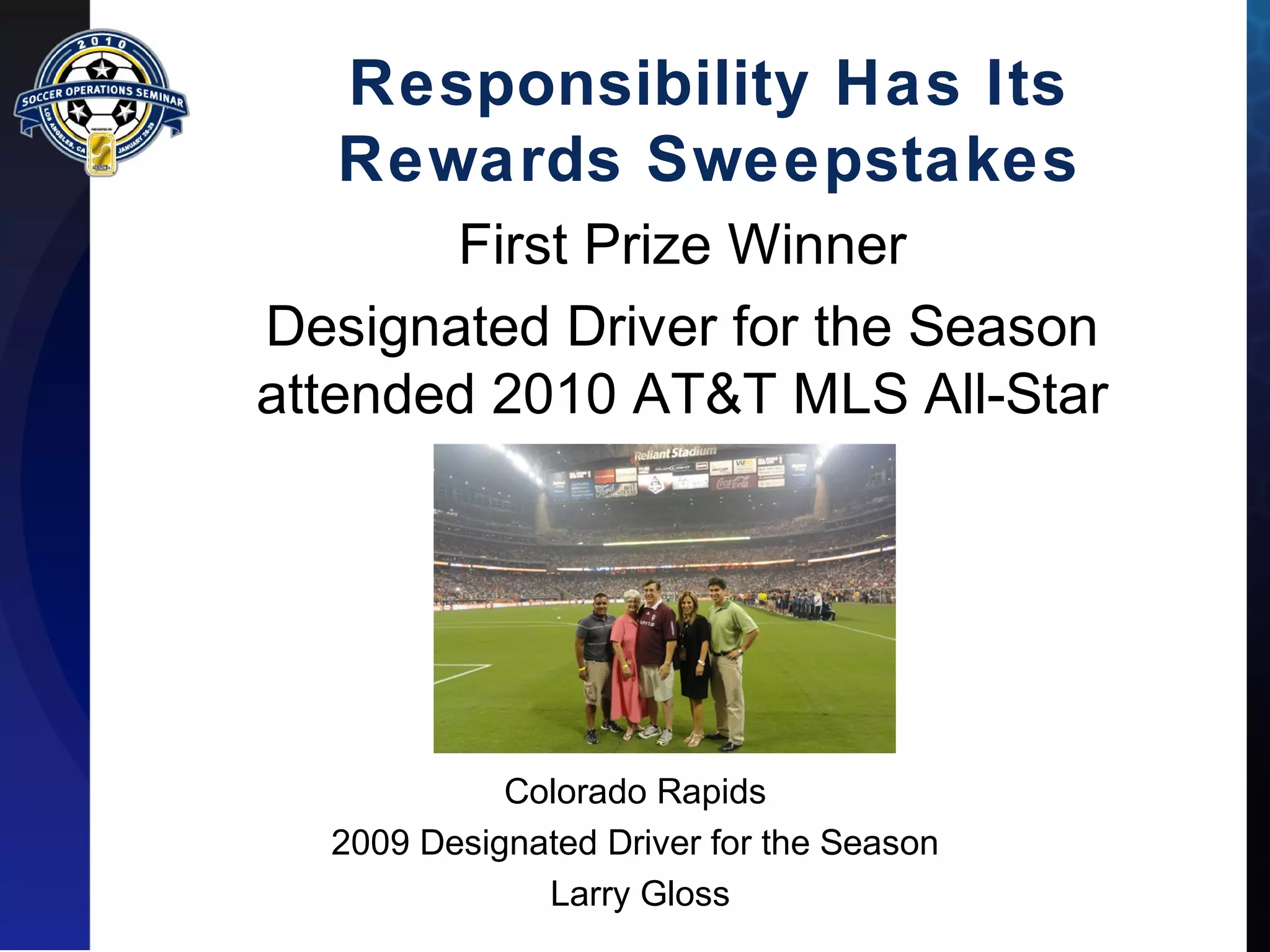 Responsibility Has Its 
Rewards Sweepstakes 
First Prize Winner 
Designated Driver for the Season 
attended 2010 AT&T MLS All-Star 
Colorado Rapids 
2009 Designated Driver for the Season 
Larry Gloss 
 