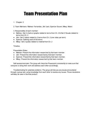 Team Presentation Plan
1. Chapter: 2
2. Team Members: Mathew Fernandes, Jibri Jack, Spencer Souren, Mikey Albero
3. Responsibility of each member:
● Mathew- Get 2 charts or graphs related to terms from Ch. 2 & Get 2 Visuals related to
terms from Ch. 2
● Jibri- Get 2 videos related to 2 terms from Ch. 2 (one video per term)
● Spencer- Defining each of the terms
● Mikey- Get 2 quotes related to material from Ch. 2
Timeline-
Presentation Roles:
● Mathew- Present the information researched by that team member.
● Jibri- Present the information researched by that team member.
● Spencer- Present the information researched by that team member.
● Mikey- Present the information researched by that team member.
Self assessment plan- The group will check the Powerpoint consistently to make sure that
everyone is doing their work and address each other acciordingly.
Troubleshooting for potential problems- The group will discuss any issues encountered
through a group text, using knowledge from each other to resolve any issues. Those resolutions
will likely be seen in the final product.
 