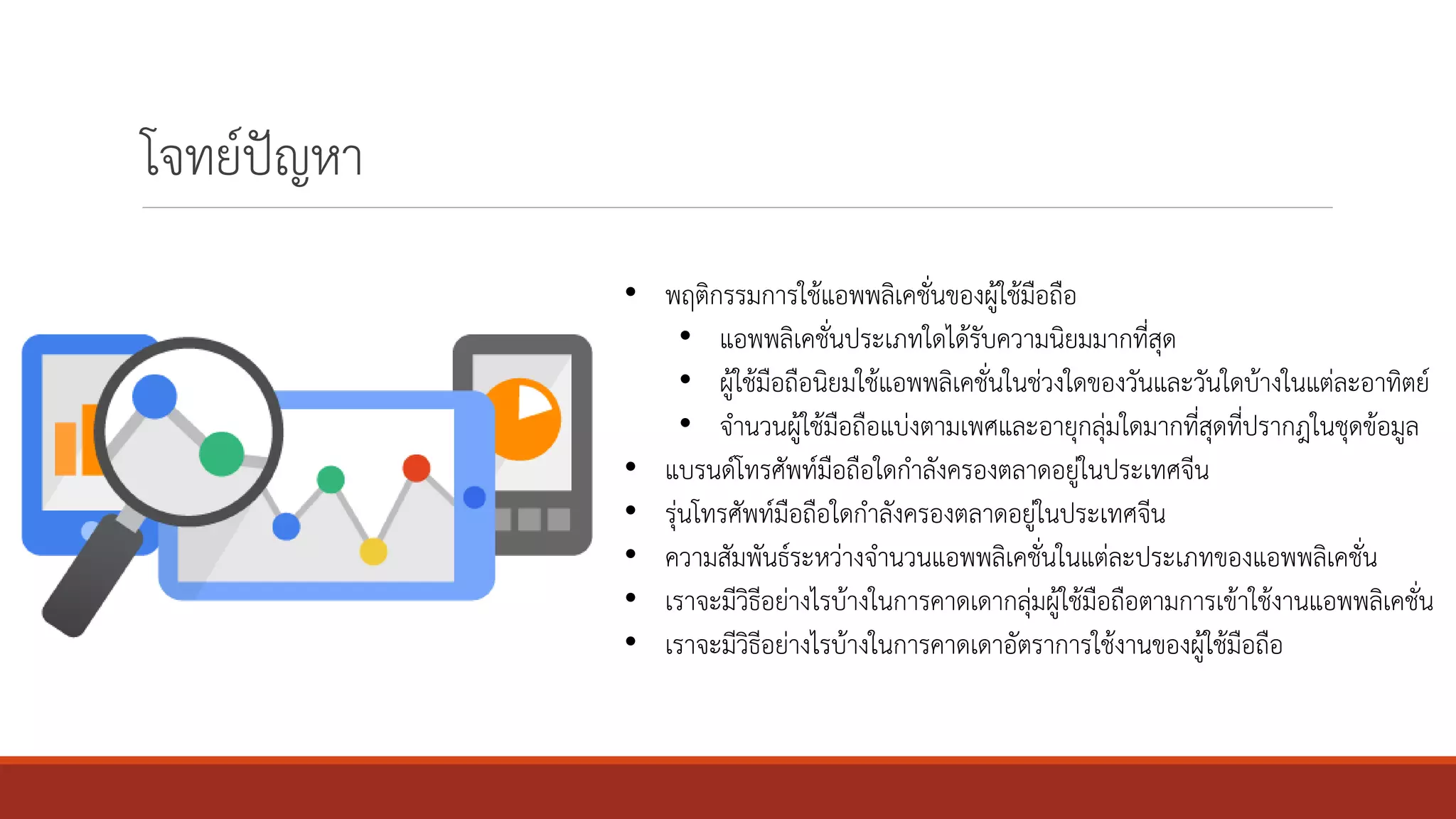 โจทย์ปัญหา
• พฤติกรรมการใช้แอพพลิเคชั่นของผู้ใช้มือถือ
• แอพพลิเคชั่นประเภทใดได้รับความนิยมมากที่สุด
• ผู้ใช้มือถือนิยมใช้แอพพลิเคชั่นในช่วงใดของวันและวันใดบ้างในแต่ละอาทิตย์
• จานวนผู้ใช้มือถือแบ่งตามเพศและอายุกลุ่มใดมากที่สุดที่ปรากฎในชุดข้อมูล
• แบรนด์โทรศัพท์มือถือใดกาลังครองตลาดอยู่ในประเทศจีน
• รุ่นโทรศัพท์มือถือใดกาลังครองตลาดอยู่ในประเทศจีน
• ความสัมพันธ์ระหว่างจานวนแอพพลิเคชั่นในแต่ละประเภทของแอพพลิเคชั่น
• เราจะมีวิธีอย่างไรบ้างในการคาดเดากลุ่มผู้ใช้มือถือตามการเข้าใช้งานแอพพลิเคชั่น
• เราจะมีวิธีอย่างไรบ้างในการคาดเดาอัตราการใช้งานของผู้ใช้มือถือ
 