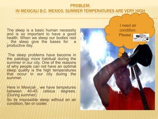 PROBLEM:
    IN MEXICALI B.C. MEXICO, SUMMER TEMPERATURES ARE VERY HIGH


                                                  I need air
The sleep is a basic human necessity              condition.
and is so important to have a good                Please ¡¡¡¡
health. When we sleep our bodies rest
, the sleep give the bases for a
productive day.

 The sleep problems have become in
the patology more habitual during the
summer in our city. One of the reasons
of why people can not have an optimal
sleep quality is the high temperatures
that occur in our city during the
summer.

Here in Mexicali , we have tempetures
between 40-45 celsius degrees.
(During summer)
So its impossible sleep without an air
condition, fan or cooler.
 