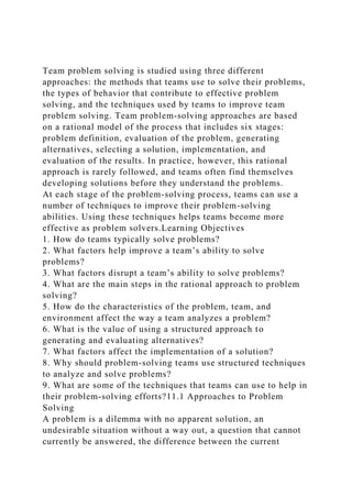 Team problem solving is studied using three different
approaches: the methods that teams use to solve their problems,
the types of behavior that contribute to effective problem
solving, and the techniques used by teams to improve team
problem solving. Team problem-solving approaches are based
on a rational model of the process that includes six stages:
problem definition, evaluation of the problem, generating
alternatives, selecting a solution, implementation, and
evaluation of the results. In practice, however, this rational
approach is rarely followed, and teams often find themselves
developing solutions before they understand the problems.
At each stage of the problem-solving process, teams can use a
number of techniques to improve their problem-solving
abilities. Using these techniques helps teams become more
effective as problem solvers.Learning Objectives
1. How do teams typically solve problems?
2. What factors help improve a team’s ability to solve
problems?
3. What factors disrupt a team’s ability to solve problems?
4. What are the main steps in the rational approach to problem
solving?
5. How do the characteristics of the problem, team, and
environment affect the way a team analyzes a problem?
6. What is the value of using a structured approach to
generating and evaluating alternatives?
7. What factors affect the implementation of a solution?
8. Why should problem-solving teams use structured techniques
to analyze and solve problems?
9. What are some of the techniques that teams can use to help in
their problem-solving efforts?11.1 Approaches to Problem
Solving
A problem is a dilemma with no apparent solution, an
undesirable situation without a way out, a question that cannot
currently be answered, the difference between the current
 