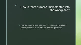 z
How is team process implemented into
the workplace?
 The first rule is to build your team. You want to consider each
employee’s ideas as valuable. All ideas are good ideas.
 