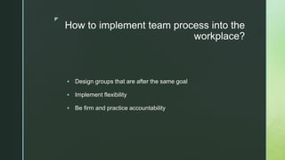 z
How to implement team process into the
workplace?
 Design groups that are after the same goal
 Implement flexibility
 Be firm and practice accountability
 