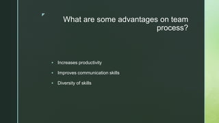 z
What are some advantages on team
process?
 Increases productivity
 Improves communication skills
 Diversity of skills
 