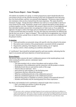 1
Team Process Report – Some Thoughts
All students are members of a group. A written group process report should describe how
your group evolved over the semester focusing on the sorts of managerial issues that arose,
how you resolved them, and how you assessed what happened. The process report should
also summarize what you have learned from this team experience. The report should be
maximum 25 pages. Groups develop in different ways and so it is not possible to specify an
exact format for this study. Sometimes, groups write a general description of their group’s
evolution together over time. Sometimes, they present a short overview of what happened and
then individual members present their own perspective of what went on. If you adopt this
approach, the paper is often a bit longer and you should at the end develop a joint assessment
of what occurred and what you learned. You may also find your assessments are different and
that the best you can do is “agree to disagree”. This could also be an appropriate way to finish
the report. Sometimes, groups focus on specific issues that came up and were a challenge for
the group to resolve.
Evaluation:
• Team and members are presented, along with specific roles they played in the project
• Description and evaluation of the group dynamics associated with this assignment
• Organisation, planning, Gant diagram, decision making, use of logbook
• Quality control, is there anything you could have done better?
A “certification” sheet should be included signed by each team member, indicating that the
report is an accurate and honest depiction of actual team processes
Process Report:
The process report concerns the team’s collaboration process in the interdisciplinary work
when creating the product, process- and project report.
A description of:
- The team-members role in various time-phases and an analysis of this
- Development of the collaboration and the connection with the product evolution
- Methodical tools that are used and the results of this usage
- Theories that are read/used – how?
- Intervention by team-members or the facilitating team
- Experiences that have affected the teamwork
- What has contributed positively to the collaboration process?
- What has contributed negatively to the collaboration process?
- What has been done to contribute to a positive climate in the teamwork process?
- Mistakes and blunders and the learning gained from these experiences
Has theory and methodical tools contributed to enhanced insight when it comes to:
- One’s own behaviour and how it affects the group
- How the group influences oneself
Attention!
It is necessary with a continuous individual logging of events and personal reflections in addition to a
regular group log for the whole team. The process report can be based on logged incidents and on team
and personal reflections. The analysis of these incidents and what they led to should be based on the use
of literature about theory and method in team-processes, but should not be a pure literature study.
 