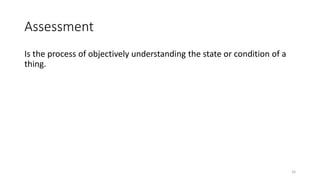 Assessment
Is the process of objectively understanding the state or condition of a
thing.
16
 