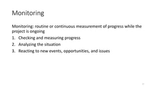 Monitoring
Monitoring: routine or continuous measurement of progress while the
project is ongoing
1. Checking and measuring progress
2. Analyzing the situation
3. Reacting to new events, opportunities, and issues
17
 