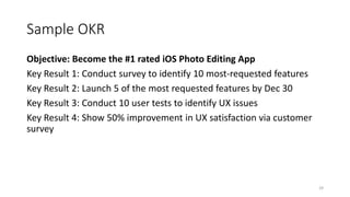 Sample OKR
Objective: Become the #1 rated iOS Photo Editing App
Key Result 1: Conduct survey to identify 10 most-requested features
Key Result 2: Launch 5 of the most requested features by Dec 30
Key Result 3: Conduct 10 user tests to identify UX issues
Key Result 4: Show 50% improvement in UX satisfaction via customer
survey
29
 
