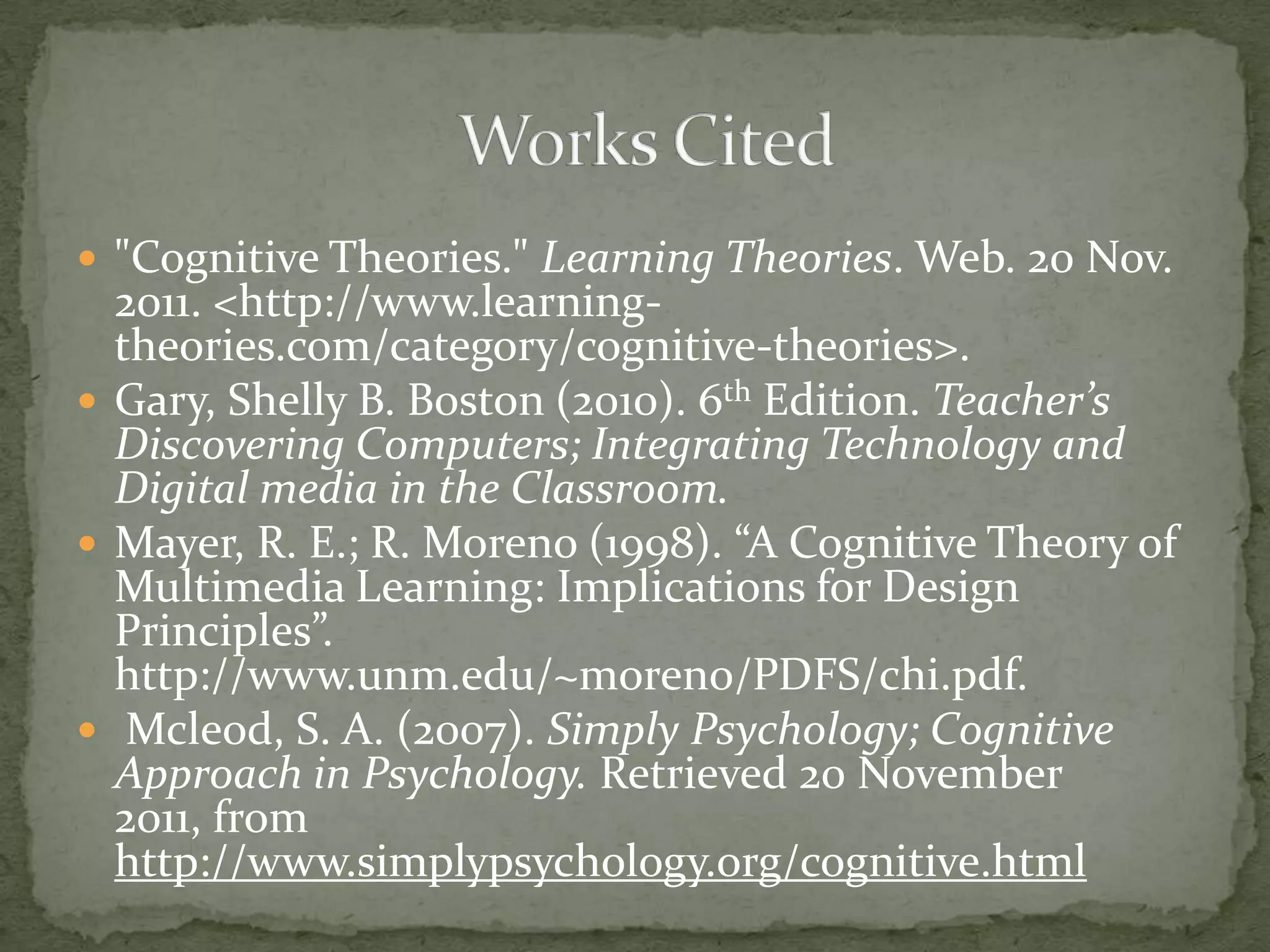  "Cognitive Theories." Learning Theories. Web. 20 Nov.
  2011. <http://www.learning-
  theories.com/category/cognitive-theories>.
 Gary, Shelly B. Boston (2010). 6th Edition. Teacher’s
  Discovering Computers; Integrating Technology and
  Digital media in the Classroom.
 Mayer, R. E.; R. Moreno (1998). “A Cognitive Theory of
  Multimedia Learning: Implications for Design
  Principles”.
  http://www.unm.edu/~moreno/PDFS/chi.pdf.
 Mcleod, S. A. (2007). Simply Psychology; Cognitive
  Approach in Psychology. Retrieved 20 November
  2011, from
  http://www.simplypsychology.org/cognitive.html
 