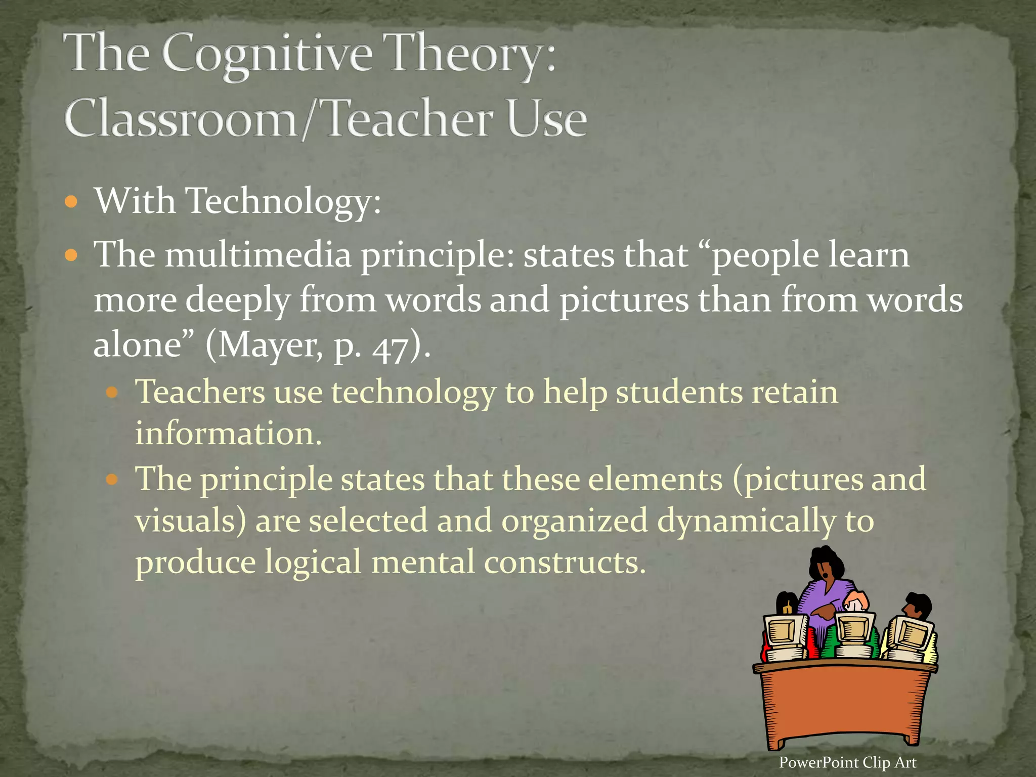  With Technology:
 The multimedia principle: states that “people learn
 more deeply from words and pictures than from words
 alone” (Mayer, p. 47).
   Teachers use technology to help students retain
    information.
   The principle states that these elements (pictures and
    visuals) are selected and organized dynamically to
    produce logical mental constructs.




                                               PowerPoint Clip Art
 