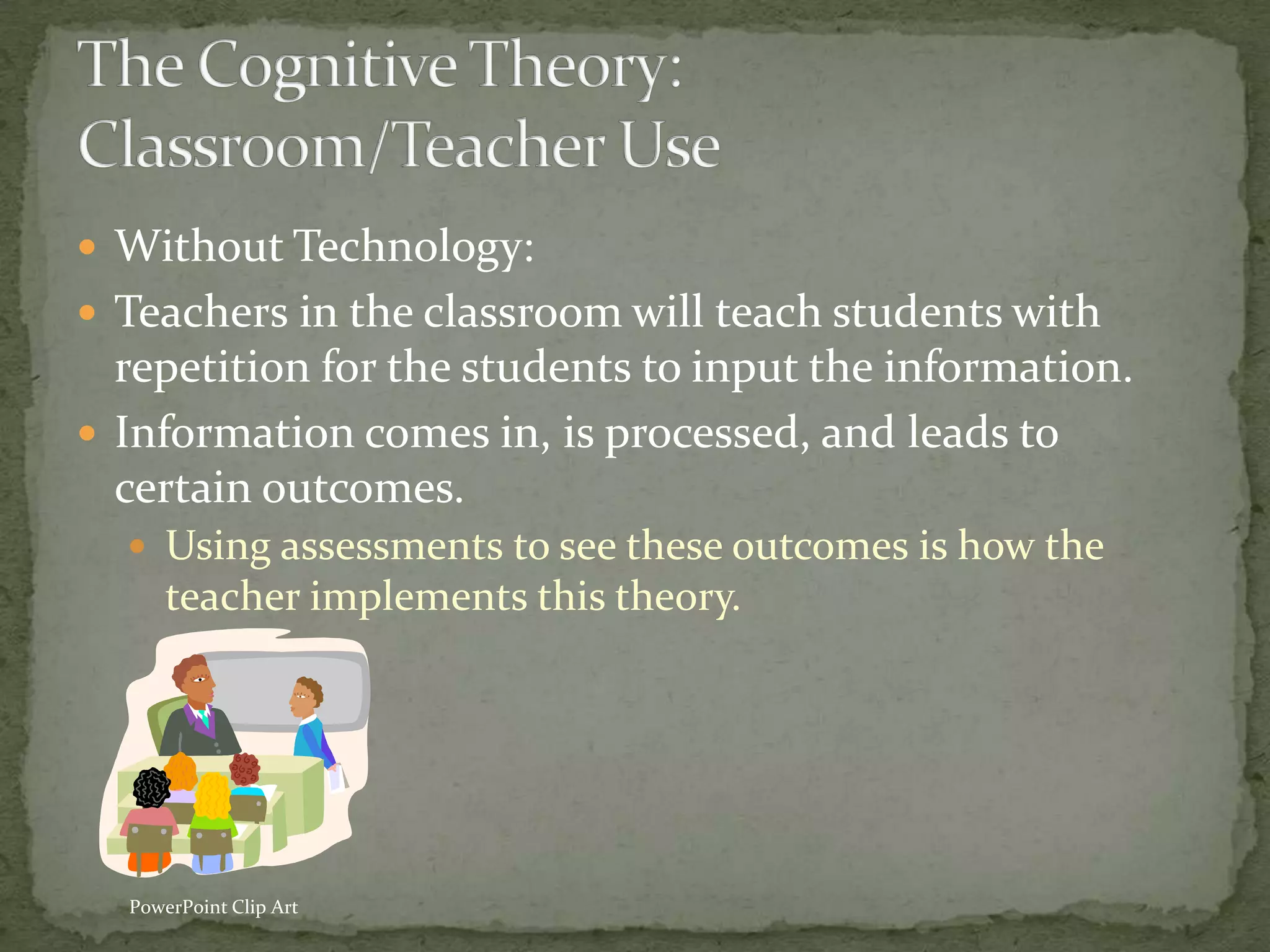  Without Technology:
 Teachers in the classroom will teach students with
  repetition for the students to input the information.
 Information comes in, is processed, and leads to
  certain outcomes.
   Using assessments to see these outcomes is how the
      teacher implements this theory.




  PowerPoint Clip Art
 