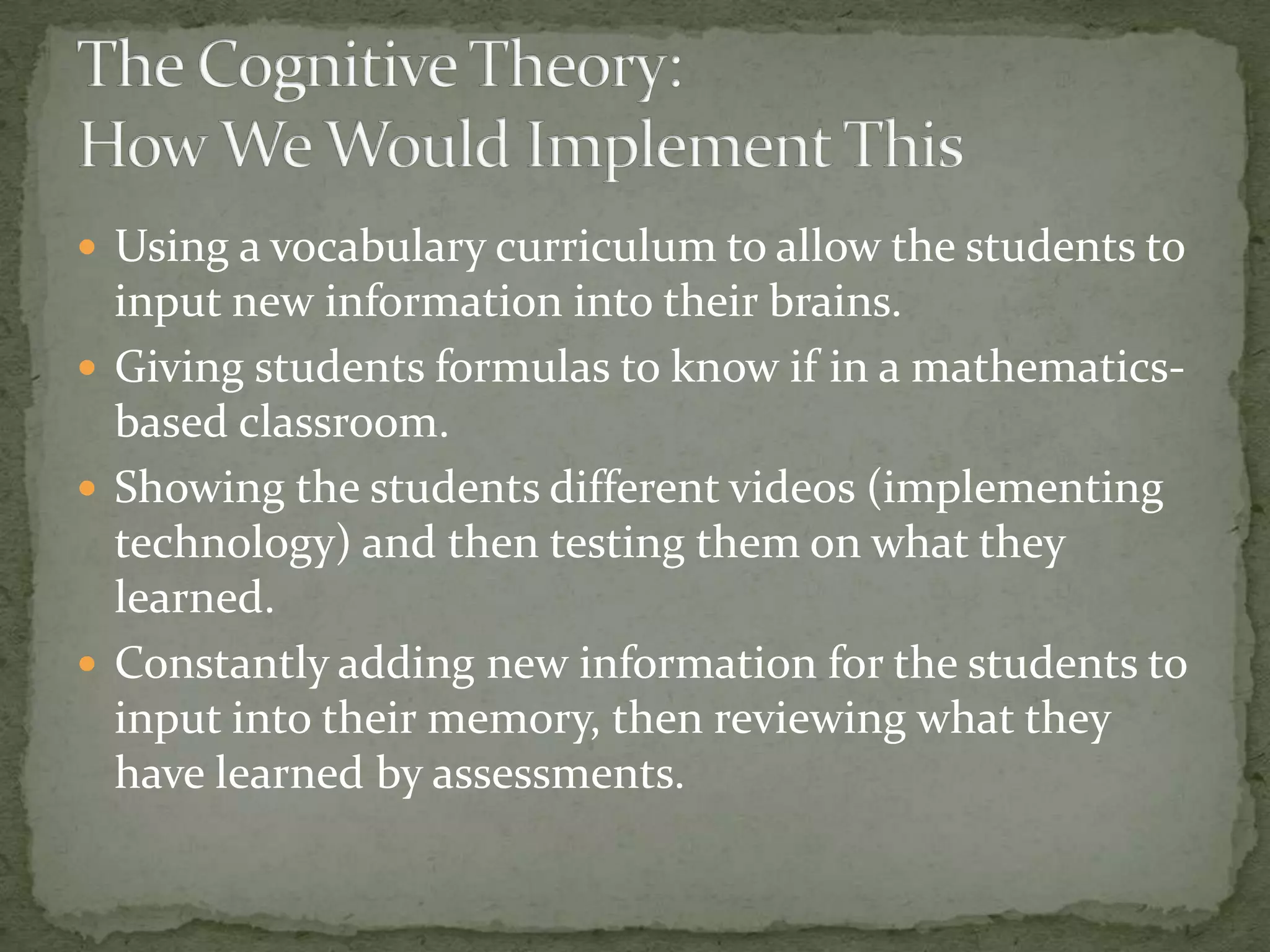  Using a vocabulary curriculum to allow the students to
  input new information into their brains.
 Giving students formulas to know if in a mathematics-
  based classroom.
 Showing the students different videos (implementing
  technology) and then testing them on what they
  learned.
 Constantly adding new information for the students to
  input into their memory, then reviewing what they
  have learned by assessments.
 