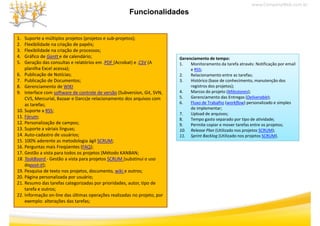 www.CompanyWeb.com.br
                                                      Funcionalidades


1.  Suporte a múltiplos projetos (projetos e sub‐projetos);
2.  Flexibilidade na criação de papéis;
3.
3   Flexibilidade na criação de processos;
    Flexibilidade na criação de processos;
4.  Gráfico de Gantt e de calendário;                                      Gerenciamento de tempo:
5.  Geração das consultas e relatórios em .PDF (Acrobat) e .CSV (A         1.   Monitoramento da tarefa através: Notificação por email 
    planilha Excel acessa);                                                     e RSS;
6. Publicação de
6 Publicação de Notícias;                                                  2.
                                                                           2    Relacionamento entre as tarefas;
                                                                                Relacionamento entre as tarefas;
7. Publicação de Documentos;                                               3.   Histórico (base de conhecimento, manutenção dos 
8. Gerenciamento de WIKI                                                        registros dos projetos);
9. Interface com software de controle de versão (Subversion, Git, SVN,     4.   Marcos do projeto (Milestones);
    CVS, Mercurial, Bazaar e Darcs)e relacionamento dos arquivos com 
        ,          ,               )                        q              5.   Gerenciamento das Entregas (Deliverable);
    as tarefas;                                                            6.   Fluxo de Trabalho (workflow) personalizado e simples 
                                                                                de implementar;
10. Suporte a RSS;
                                                                           7.   Upload de arquivos;
11. Fórum;                                                                 8.   Tempo gasto separado por tipo de atividade;
12. Personalização de campos;                                              9.
                                                                           9    Permite copiar e mover tarefas entre os projetos;
                                                                                Permite copiar e mover tarefas entre os projetos;
13. Suporte a váriais línguas;                                             10. Release Plan (Utilizado nos projetos SCRUM);
14. Auto‐cadastro de usuários;                                             11. Sprint Backlog (Utilizado nos projetos SCRUM).
15. 100% aderente as metodologia ágil SCRUM;
16. Perguntas mais Freqüentes (FAQ);
17. Gestão a vista para todos os projetos (Método KANBAN;
18. TaskBoard ‐ Gestão a vista para projetos SCRUM (substinui o uso 
    dopost‐it);
19. Pesquisa de texto nos projetos, documento, wiki e outros;
20. Página personalizada por usuário;
20 Pá i             li d          ái
21. Resumo das tarefas categorizadas por prioridades, autor, tipo de 
    tarefa e outros;
22. Informação on‐line das últimas operações realizadas no projeto, por 
    exemplo: alterações das tarefas;
    exemplo: alterações das tarefas;
 