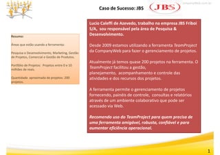 www.CompanyWeb.com.br
                                                      Caso de Sucesso: JBS

                                                 Lucio Caleffi de Azevedo, trabalho na empresa JBS Friboi 
                                                 S/A, sou responsável pela área de Pesquisa & 
Resumo:
                                                 Desenvolvimento.
                                                 Desenvolvimento

Áreas que estão usando a ferramenta:             Desde 2009 estamos utilizando a ferramenta TeamProject
Pesquisa e Desenvolvimento, Marketing, Gestão 
                                                 da CompanyWeb para fazer o gerenciamento de projetos.
                                                 da CompanyWeb para fazer o gerenciamento de projetos
de Projetos, Comercial e Gestão de Produtos.
                                                 Atualmente já temos quase 200 projetos na ferramenta. O 
Portfólio de Projetos:  Projetos entre 0 e 10 
milhões de reais.
  ilhõ d       i
                                                 TeamProject facilitou a gestão, 
                                                          j              g     ,
                                                 planejamento,  acompanhamento e controle das 
Quantidade  aproximada de projetos: 200          atividades e dos recursos dos projetos.
projetos.

                                                 A ferramenta permite o gerenciamento de projetos 
                                                 fornecendo, painéis de controle, consultas e relatórios 
                                                 através de um ambiente colaborativo que pode ser 
                                                 acessado via Web.

                                                 Recomendo uso do TeamProject para quem precisa de 
                                                 uma ferramenta amigável, robusta, confiável e para 
                                                 aumentar eficiência operacional.




                                                                                                                1
 