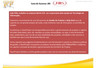 www.CompanyWeb.com.br
                         Caso de Sucesso: JBS



João Pilla, trabalho na empresa Bertin S/A sou responsável pela equipe de Tecnologia da 
Informação.
I f       ã

Estávamos necessitando de uma ferramenta de Gestão de Projetos e Help Desk para dá 
                                             Gestão de Projetos e Help Desk
suporte em um grande projeto de fusão, onde tínhamos mais de 20 projetos no portfólio de 
suporte em um grande projeto de fusão onde tínhamos mais de 20 projetos no portfólio de
projeto. 

Escolhemos a TeamProject da CompanyWeb para fazer o gerenciamento de projetos e registro 
Escolhemos a TeamProject da CompanyWeb para fazer o gerenciamento de projetos e registro
de ticket (help desk), pois, ela atendeu as nossas necessidades, ou seja, é uma ferramenta 
web, colaborativa, que nos dá um boa visibilidade dos projetos, atividades e dos recursos e 
também por que é uma ferramenta fácil de usar.
também por que é uma ferramenta fácil de usar.

Outra requisito que julgamos fundamental em uma ferramenta é suporte as melhores práticas 
de gestão, a TeamProject incorporou as práticas recomendadas pelo PMBok/PMI e colaborou 
   g     ,           j        p        p                     p           /
no suporte a tomada de decisão e gerenciamento do Escritório de Projeto.

TeamProject facilitou a minha gestão projetos e por isso eu recomendo uso desta ferramenta.
 