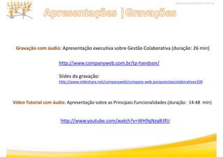 www.CompanyWeb.com.br




 Gravação com áudio: Apresentação executiva sobre Gestão Colaborativa (duração: 26 min)

                      http://www.companyweb.com.br/tp‐handson/

                      Slides da gravação:
                      http://www.slideshare.net/companyweb/company‐web‐porqueestaocolaborativav100




Vídeo Tutorial com áudio: Apresentação sobre as Principais Funcionalidades (duração:  14:48  min)
                           p       ç                  p                    (    ç               )


                       http://www.youtube.com/watch?v WH9qNzqB3fU
                       http://www.youtube.com/watch?v=WH9qNzqB3fU
 