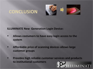 CONCLUSION


ILLUMINATE New Generation Login Device:

•    Allows costumers to have easy login access to the
     system

•    Affordable price of scanning devices allows large
     customer groups

•    Provides high reliable customer services and products
     to institutional customers
 