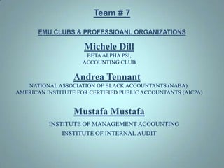 Team # 7EMU CLUBS & PROFESSIOANL ORGANIZATIONS  Michele Dill BETA ALPHA PSI, ACCOUNTING CLUB Andrea Tennant   NATIONAL ASSOCIATION OF BLACK ACCOUNTANTS (NABA). AMERICAN INSTITUTE FOR CERTIFIED PUBLIC ACCOUNTANTS (AICPA) Mustafa Mustafa INSTITUTE OF MANAGEMENT ACCOUNTING INSTITUTE OF INTERNAL AUDIT  