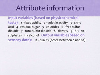 Attribute information
Input variables (based on physicochemical
tests): 1 - fixed acidity 2 - volatile acidity 3 - citric
acid 4 - residual sugar 5 - chlorides 6 - free sulfur
dioxide 7 - total sulfur dioxide 8 - density 9 - pH 10 -
sulphates 11 - alcohol Output variable (based on
sensory data): 12 - quality (score between 0 and 10)
 