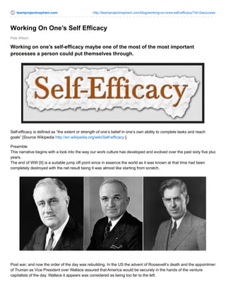 teamprojectmayhem.com http://teamprojectmayhem.com/blog/working-on-ones-self-efficacy/?id=2asuccess
Pete Wilson
Working On One’s Self Efficacy
Working on one’s self-efficacy maybe one of the most of the most important
processes a person could put themselves through.
Self-efficacy is defined as “the extent or strength of one’s belief in one’s own ability to complete tasks and reach
goals” [Source Wikipedia http://en.wikipedia.org/wiki/Self-efficacy ].
Preamble
This narrative begins with a look into the way our work culture has developed and evolved over the past sixty five plus
years.
The end of WW [II] is a suitable jump off point since in essence the world as it was known at that time had been
completely destroyed with the net result being it was almost like starting from scratch.
Post war; and now the order of the day was rebuilding. In the US the advent of Roosevelt’s death and the appointment
of Truman as Vice President over Wallace assured that America would be securely in the hands of the venture
capitalists of the day. Wallace it appears was considered as being too far to the left.
 