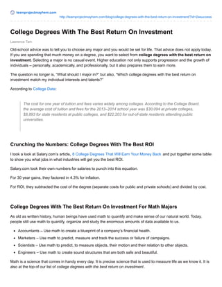 teamprojectmayhem.com
http://teamprojectmayhem.com/blog/college-degrees-with-the-best-return-on-investment/?id=2asuccess
Lawrence Tam
College Degrees With The Best Return On Investment
Old-school advice was to tell you to choose any major and you would be set for life. That advice does not apply today.
If you are spending that much money on a degree, you want to select from college degrees with the best return on
investment. Selecting a major is no casual event. Higher education not only supports progression and the growth of
individuals – personally, academically, and professionally, but it also prepares them to earn more.
The question no longer is, “What should I major in?” but also, “Which college degrees with the best return on
investment match my individual interests and talents?”
According to College Data:
The cost for one year of tuition and fees varies widely among colleges. According to the College Board,
the average cost of tuition and fees for the 2013–2014 school year was $30,094 at private colleges,
$8,893 for state residents at public colleges, and $22,203 for out-of-state residents attending public
universities.
Crunching the Numbers: College Degrees With The Best ROI
I took a look at Salary.com’s article, 8 College Degrees That Will Earn Your Money Back and put together some tables
to show you what jobs in what industries will get you the best ROI.
Salary.com took their own numbers for salaries to punch into this equation.
For 30 year gains, they factored in 4.3% for inflation.
For ROI, they subtracted the cost of the degree (separate costs for public and private schools) and divided by cost.
College Degrees With The Best Return On Investment For Math Majors
As old as written history, human beings have used math to quantify and make sense of our natural world. Today,
people still use math to quantify, organize and study the enormous amounts of data available to us.
Accountants – Use math to create a blueprint of a company’s financial health.
Marketers – Use math to predict, measure and track the success or failure of campaigns.
Scientists – Use math to predict, to measure objects, their motion and their relation to other objects.
Engineers – Use math to create sound structures that are both safe and beautiful.
Math is a science that comes in handy every day. It is precise science that is used to measure life as we know it. It is
also at the top of our list of college degrees with the best return on investment.
 