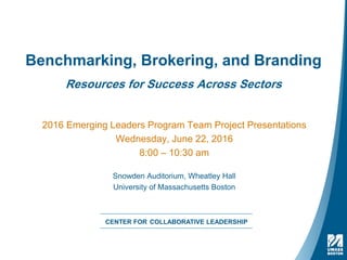 Benchmarking, Brokering, and Branding
Resources for Success Across Sectors
2016 Emerging Leaders Program Team Project Presentations
Wednesday, June 22, 2016
8:00 – 10:30 am
Snowden Auditorium, Wheatley Hall
University of Massachusetts Boston
CENTER FOR COLLABORATIVE LEADERSHIP
 