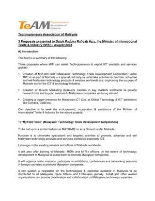 Technopreneurs Association of Malaysia

3 Proposals presented to Datuk Paduka Rafidah Aziz, the Minister of International
Trade & Industry (MITI) - August 2002

A) Introduction

This brief is a summary of the following:

Three proposals where MITI can assist Technopreneurs to export ICT products and services
globally.

   Creation of MyTechTrade (Malaysian Technology Trade Development Corporation) under
    MITI or as part of Matrade – a specialized body to undertake activities to promote, advertise
    and sell Malaysian technology products & services worldwide (i.e. duplicating the success of
    Matrade but for the ICT & technology industry).

   Creation of Hi-tech Marketing Resource Centers in key markets worldwide to provide
    research info and support services to Malaysian companies venturing abroad.

   Creating a bigger presence for Malaysian ICT Cos. at Global Technology & ICT exhibitions
    like Comdex, CeBit etc.

Our objective is to seek the endorsement, cooperation & assistance of the Minister of
International Trade & Industry for the above projects.


1) “MyTechTrade” (Malaysian Technology Trade Development Corporation)

To be set up in a similar fashion as MATRADE or as a Division under Matrade.

Purpose is to undertake specialized and targeted activities to promote, advertise and sell
Malaysian technology products and services worldwide especially ICT.

Leverage on the existing network and offices of Matrade worldwide.

It will also offer training to Matrade, MIDA and MITI’s officers on the extent of technology
development in Malaysia to assist them to promote Malaysian companies.

It will organize trade missions; participate in exhibitions, conferences and networking sessions
in foreign countries to promote Malaysian companies.

It can publish a newsletter on the technologies & expertise available in Malaysia to be
distributed to all Malaysian Trade Offices and Embassies globally. TeAM and other related
organizations can provide coordination and collaboration on Malaysia’s technology expertise.
 