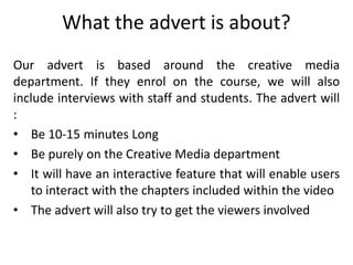 What the advert is about?
Our advert is based around the creative media
department. If they enrol on the course, we will also
include interviews with staff and students. The advert will
:
• Be 10-15 minutes Long
• Be purely on the Creative Media department
• It will have an interactive feature that will enable users
   to interact with the chapters included within the video
• The advert will also try to get the viewers involved
 