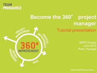 Become the 360° project
              manager
                      Tutorial presentation

                                    SEPG Europe
                                       June 2010
                                   Porto, Portugal




                             www.TeamProsource.eu
   www.TeamProsource.eu
 