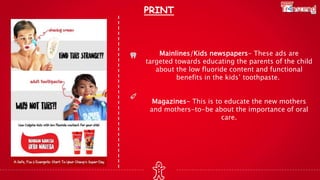 PRINT
Mainlines/Kids newspapers- These ads are
targeted towards educating the parents of the child
about the low fluoride content and functional
benefits in the kids’ toothpaste.
Magazines- This is to educate the new mothers
and mothers-to-be about the importance of oral
care.
 