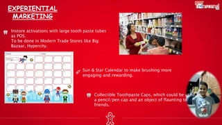 EXPERIENTIAL
MARKETING
Instore activations with large tooth paste tubes
as POS.
To be done in Modern Trade Stores like Big
Bazaar, Hypercity.
Sun & Star Calendar to make brushing more
engaging and rewarding.
Collectible Toothpaste Caps, which could be used as
a pencil/pen cap and an object of flaunting to
friends.
 