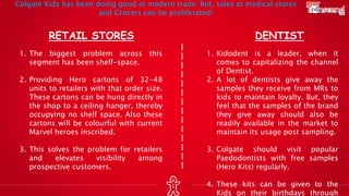 RETAIL STORES DENTIST
1. The biggest problem across this
segment has been shelf-space.
2. Providing Hero cartons of 32-48
units to retailers with that order size.
These cartons can be hung directly in
the shop to a ceiling hanger, thereby
occupying no shelf space. Also these
cartons will be colourful with current
Marvel heroes inscribed.
3. This solves the problem for retailers
and elevates visibility among
prospective customers.
1. Kidodent is a leader, when it
comes to capitalizing the channel
of Dentist.
2. A lot of dentists give away the
samples they receive from MRs to
kids to maintain loyalty. But, they
feel that the samples of the brand
they give away should also be
readily available in the market to
maintain its usage post sampling.
3. Colgate should visit popular
Paedodontists with free samples
(Hero Kits) regularly.
4. These kits can be given to the
Kids on their birthdays through
Colgate Kids has been doing good at modern trade. But, sales at medical stores
and Grocers can be proliferated!
 