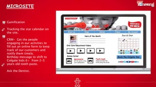 MICROSITE
Gamification
Tracking the star calendar on
the site.
CRM- Get the people
engaging in our activities to
fill out an online form to keep
track of our customers and
notify them timely.
Birthday message to shift to
Colgate kids 6+ from 2-5
years old tooth paste.
Ask the Dentist.
 