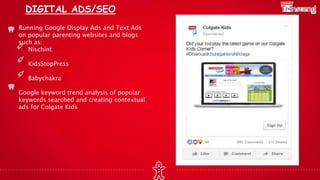 DIGITAL ADS/SEO
Running Google Display Ads and Text Ads
on popular parenting websites and blogs
such as:
Nischint
KidsStopPress
Babychakra
Google keyword trend analysis of popular
keywords searched and creating contextual
ads for Colgate Kids
 