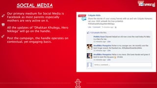 SOCIAL MEDIA
Our primary medium for Social Media is
Facebook as most parents especially
mothers are very active on it.
All the updates of “Dhakkan Khulega, Hero
Niklega” will go on the handle.
Post the campaign, the handle operates on
contextual, yet engaging basis.
 