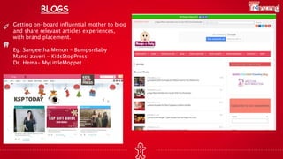 BLOGS
Getting on-board influential mother to blog
and share relevant articles experiences,
with brand placement.
Eg: Sangeetha Menon – BumpsnBaby
Mansi zaveri – KidsStopPress
Dr. Hema- MyLittleMoppet
 