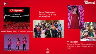 Talent show- Dhakkan Khulega Hero Nikllega
PR
PR Activation-
Kareena Kapoor Khans pregnancy
promise to use colgate for her
child.
Award Ceremony-
Awarding the young
Super Hero’s
 