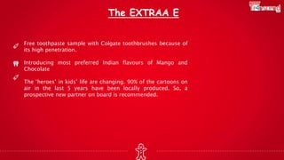 The EXTRAA E
Free toothpaste sample with Colgate toothbrushes because of
its high penetration.
Introducing most preferred Indian flavours of Mango and
Chocolate
The ‘heroes’ in kids’ life are changing. 90% of the cartoons on
air in the last 5 years have been locally produced. So, a
prospective new partner on board is recommended.
 