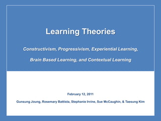 Learning Theories Constructivism, Progressivism, Experiential Learning, Brain Based Learning, and Contextual Learning February 12, 2011 GunsungJoung, Rosemary Battista, Stephanie Irvine, Sue McCaughin, & Taesung Kim 