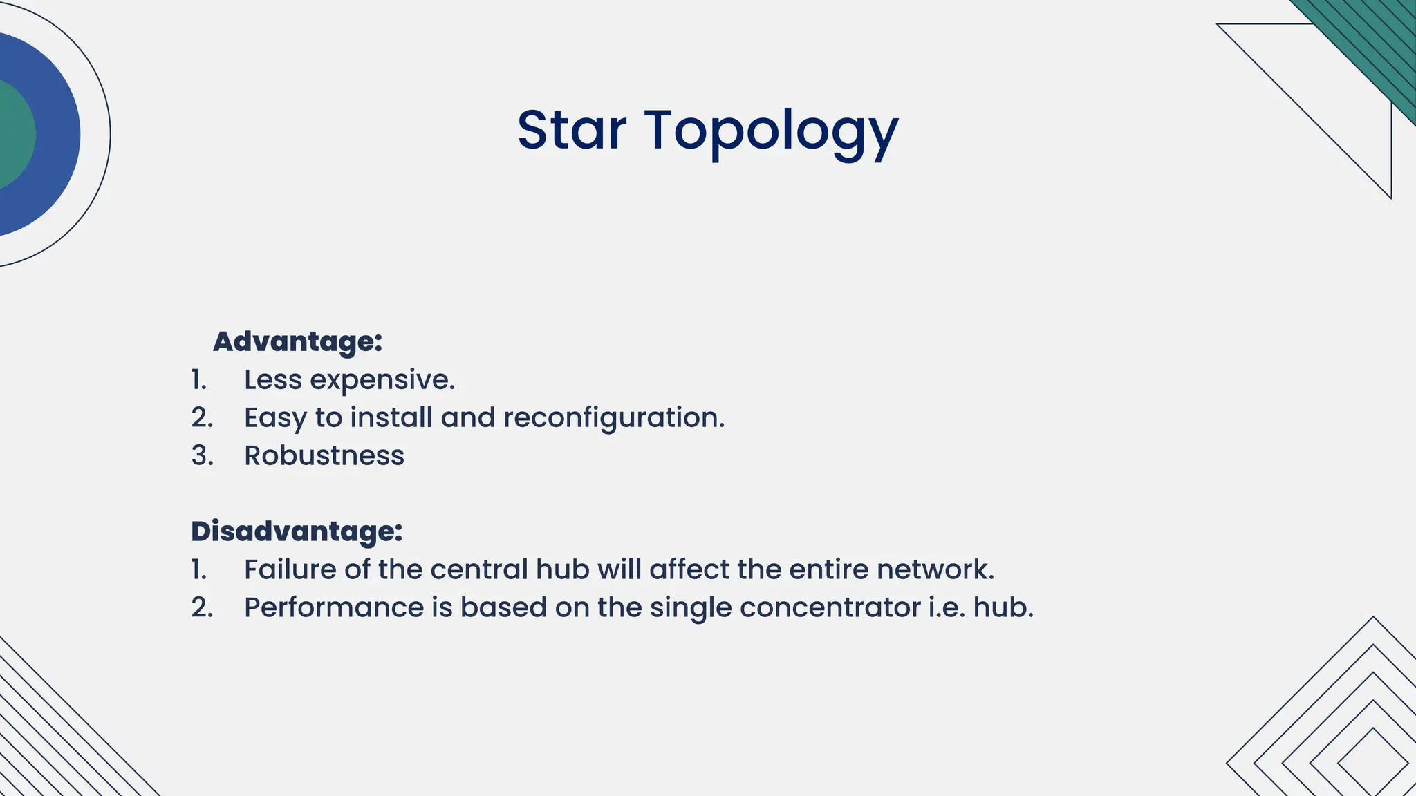 Advantage:
1. Less expensive.
2. Easy to install and reconfiguration.
3. Robustness
Disadvantage:
1. Failure of the central hub will affect the entire network.
2. Performance is based on the single concentrator i.e. hub.
.
Star Topology
 