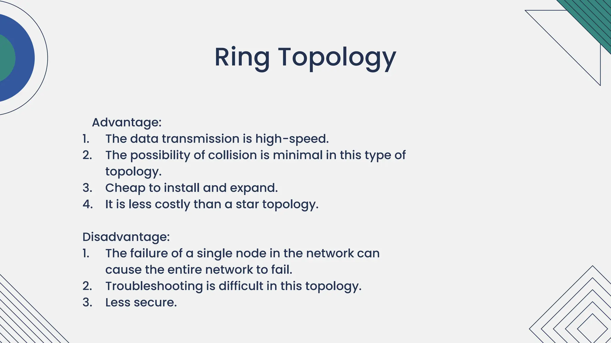 Advantage:
1. The data transmission is high-speed.
2. The possibility of collision is minimal in this type of
topology.
3. Cheap to install and expand.
4. It is less costly than a star topology.
Disadvantage:
1. The failure of a single node in the network can
cause the entire network to fail.
2. Troubleshooting is difficult in this topology.
3. Less secure.
.
Ring Topology
 