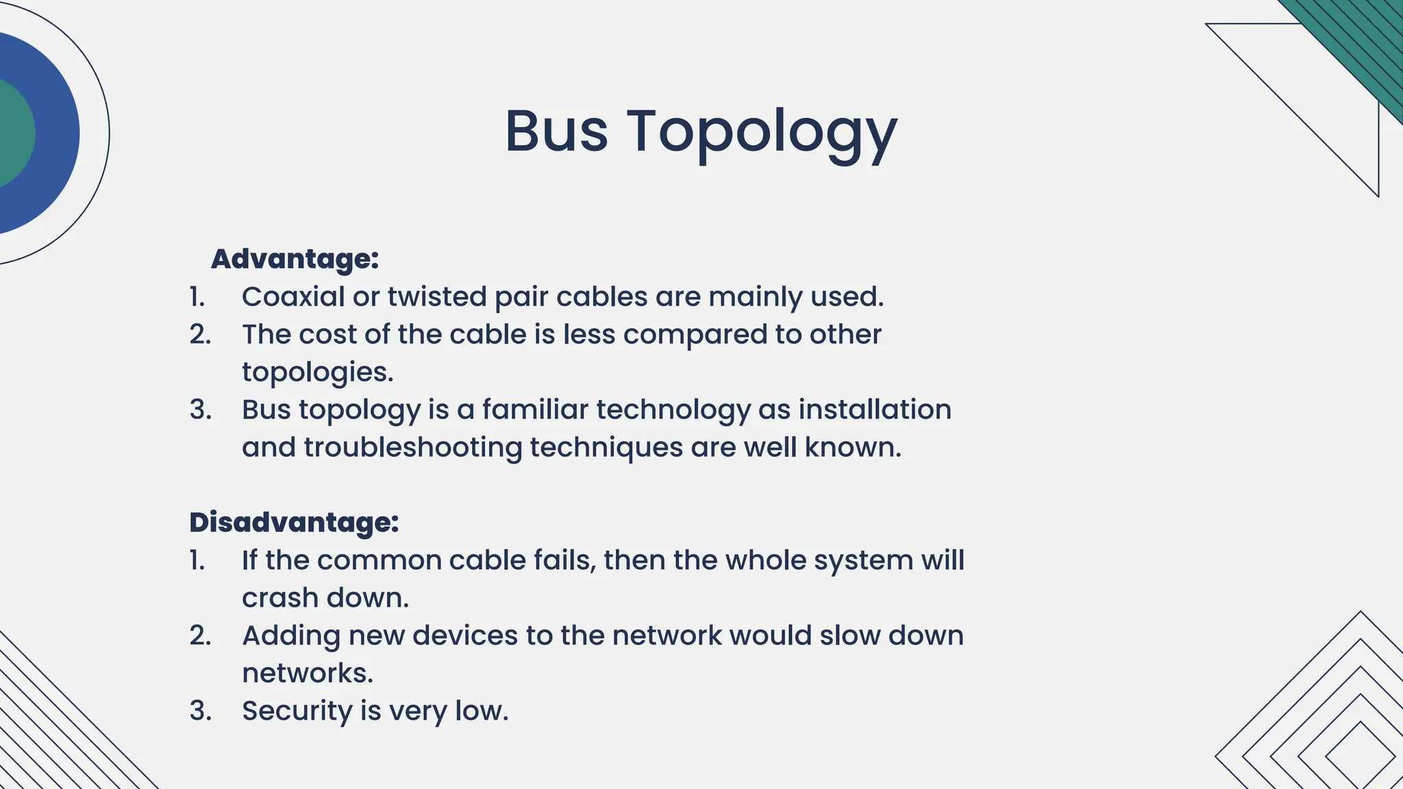 Advantage:
1. Coaxial or twisted pair cables are mainly used.
2. The cost of the cable is less compared to other
topologies.
3. Bus topology is a familiar technology as installation
and troubleshooting techniques are well known.
Disadvantage:
1. If the common cable fails, then the whole system will
crash down.
2. Adding new devices to the network would slow down
networks.
3. Security is very low.
.
Bus Topology
 
