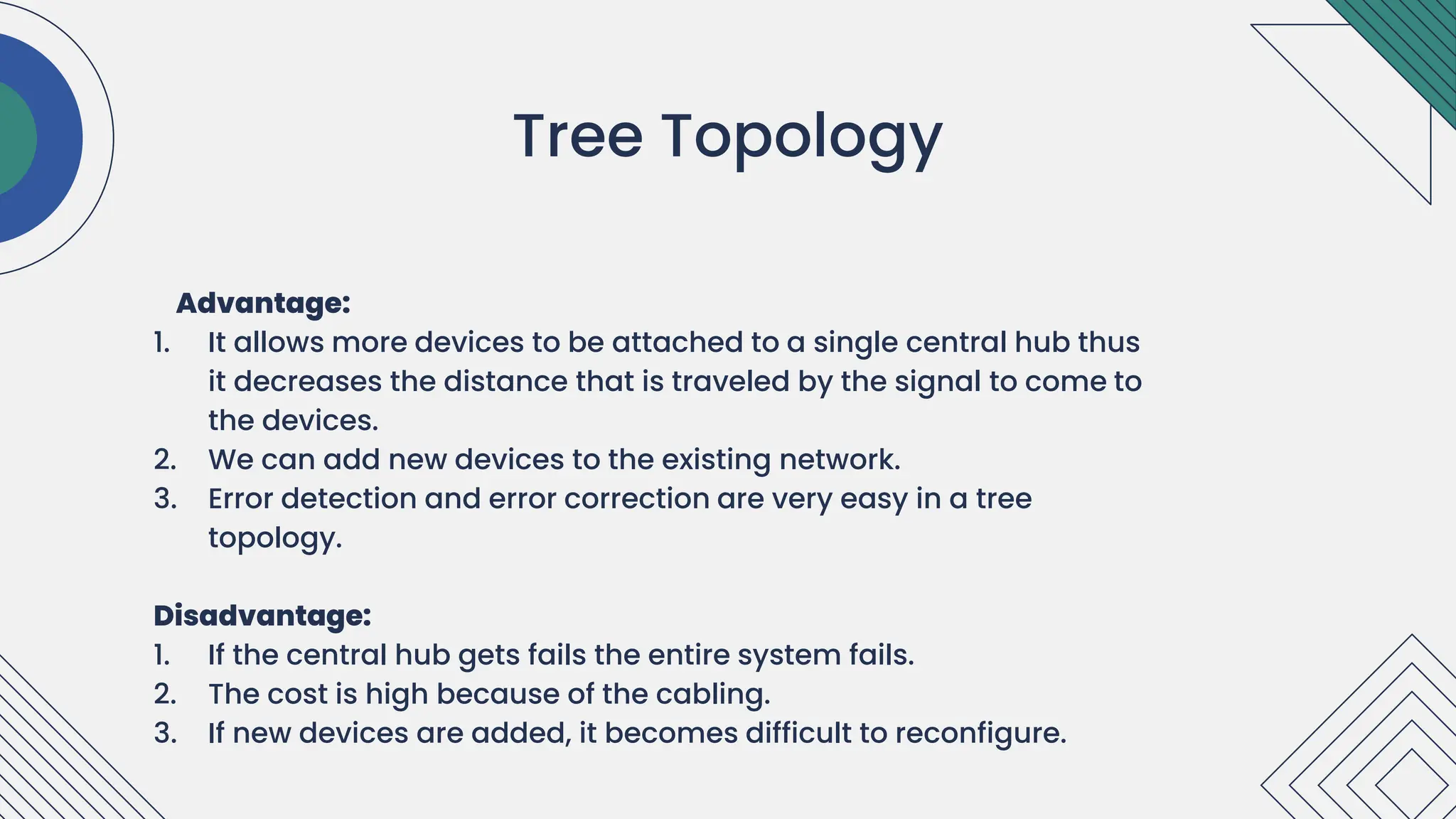 Advantage:
1. It allows more devices to be attached to a single central hub thus
it decreases the distance that is traveled by the signal to come to
the devices.
2. We can add new devices to the existing network.
3. Error detection and error correction are very easy in a tree
topology.
Disadvantage:
1. If the central hub gets fails the entire system fails.
2. The cost is high because of the cabling.
3. If new devices are added, it becomes difficult to reconfigure.
.
Tree Topology
 
