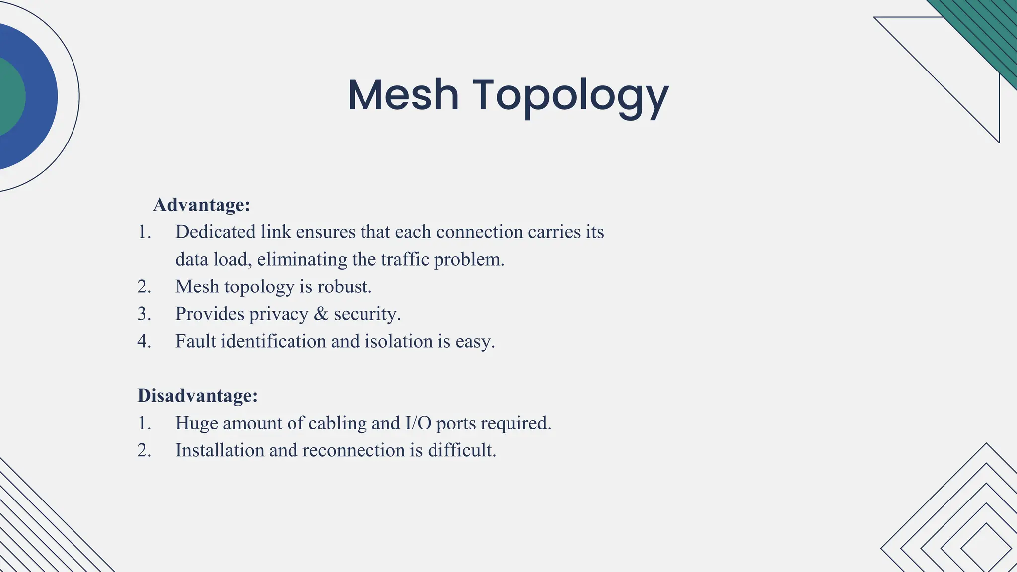 Advantage:
1. Dedicated link ensures that each connection carries its
data load, eliminating the traffic problem.
2. Mesh topology is robust.
3. Provides privacy & security.
4. Fault identification and isolation is easy.
Disadvantage:
1. Huge amount of cabling and I/O ports required.
2. Installation and reconnection is difficult.
.
Mesh Topology
 